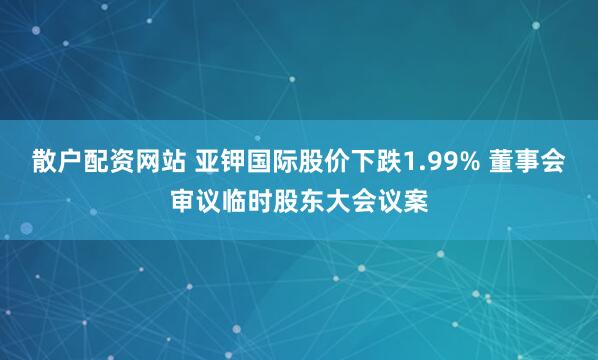 散户配资网站 亚钾国际股价下跌1.99% 董事会审议临时股东大会议案