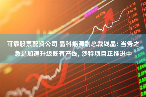 可靠股票配资公司 晶科能源副总裁钱晶: 当务之急是加速升级既有产线, 沙特项目正推进中