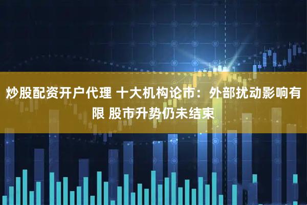 炒股配资开户代理 十大机构论市：外部扰动影响有限 股市升势仍未结束