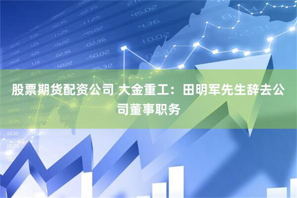 股票期货配资公司 大金重工：田明军先生辞去公司董事职务