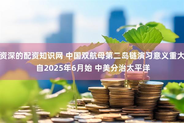 资深的配资知识网 中国双航母第二岛链演习意义重大 自2025年6月始 中美分治太平洋