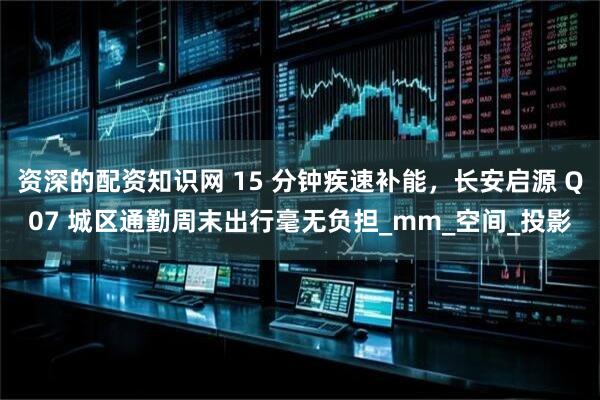 资深的配资知识网 15 分钟疾速补能，长安启源 Q07 城区通勤周末出行毫无负担_mm_空间_投影