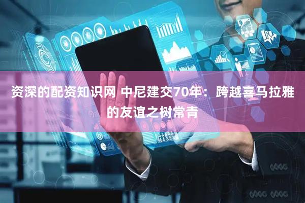 资深的配资知识网 中尼建交70年：跨越喜马拉雅的友谊之树常青