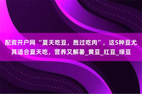 配资开户网 “夏天吃豆，胜过吃肉”，这5种豆尤其适合夏天吃，营养又解暑_黄豆_红豆_绿豆