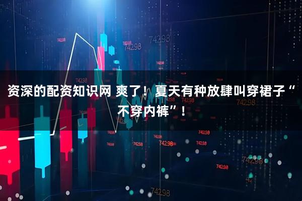 资深的配资知识网 爽了！夏天有种放肆叫穿裙子“不穿内裤”！