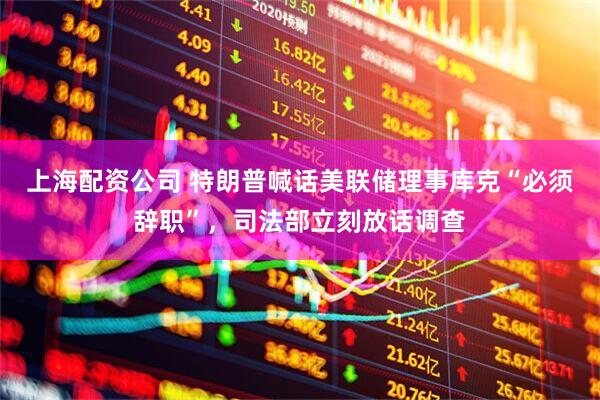上海配资公司 特朗普喊话美联储理事库克“必须辞职”，司法部立刻放话调查