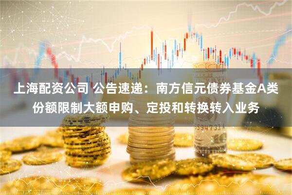 上海配资公司 公告速递：南方信元债券基金A类份额限制大额申购、定投和转换转入业务