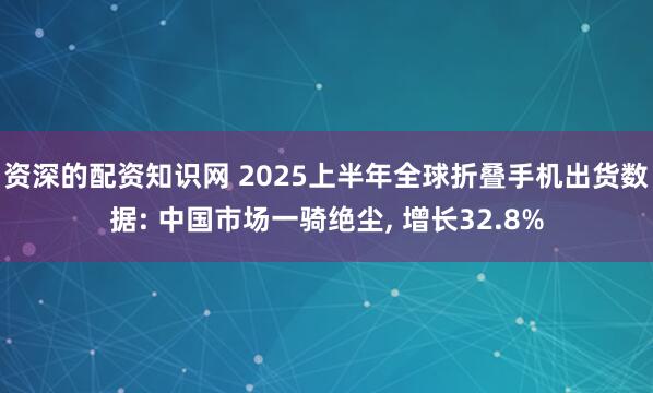 资深的配资知识网 2025上半年全球折叠手机出货数据: 中国市场一骑绝尘, 增长32.8%
