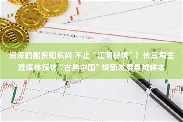 资深的配资知识网 不止“江南秘境”！长三角主流媒体探访“古典中国”焕新发展县域样本