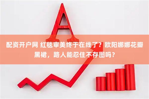 配资开户网 红毯审美终于在线了？欧阳娜娜花瓣黑裙，路人能忍住不存图吗？