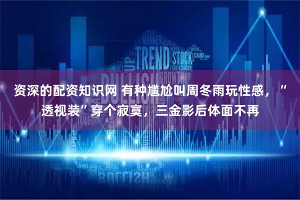 资深的配资知识网 有种尴尬叫周冬雨玩性感，“透视装”穿个寂寞，三金影后体面不再
