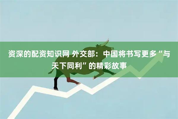 资深的配资知识网 外交部：中国将书写更多“与天下同利”的精彩故事