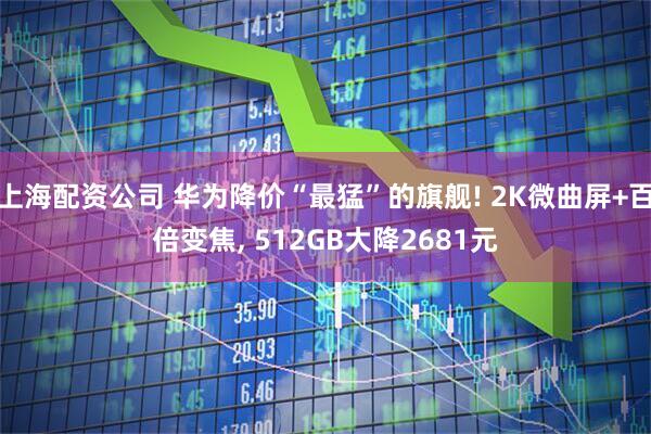上海配资公司 华为降价“最猛”的旗舰! 2K微曲屏+百倍变焦, 512GB大降2681元