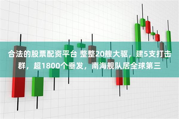 合法的股票配资平台 整整20艘大驱，建5支打击群，超1800个垂发，南海舰队居全球第三