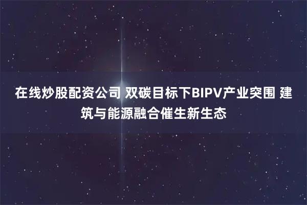 在线炒股配资公司 双碳目标下BIPV产业突围 建筑与能源融合催生新生态