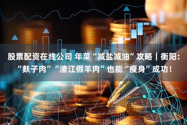 股票配资在线公司 年菜“减盐减油”攻略｜衡阳：“麸子肉”“渣江假羊肉”也能“瘦身”成功！