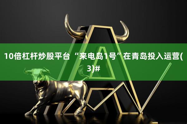 10倍杠杆炒股平台 “来电岛1号”在青岛投入运营(3)#