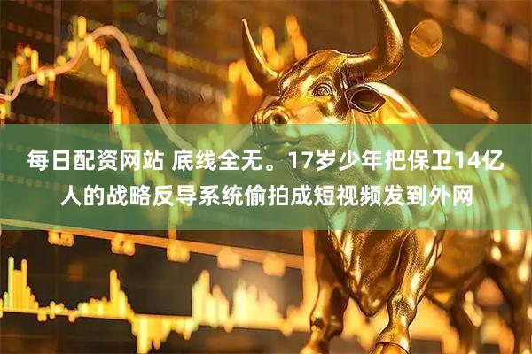 每日配资网站 底线全无。17岁少年把保卫14亿人的战略反导系统偷拍成短视频发到外网