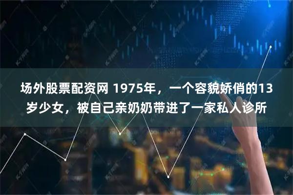 场外股票配资网 1975年，一个容貌娇俏的13岁少女，被自己亲奶奶带进了一家私人诊所