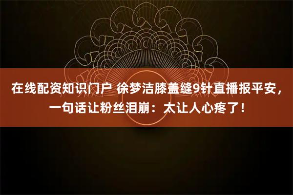 在线配资知识门户 徐梦洁膝盖缝9针直播报平安，一句话让粉丝泪崩：太让人心疼了！